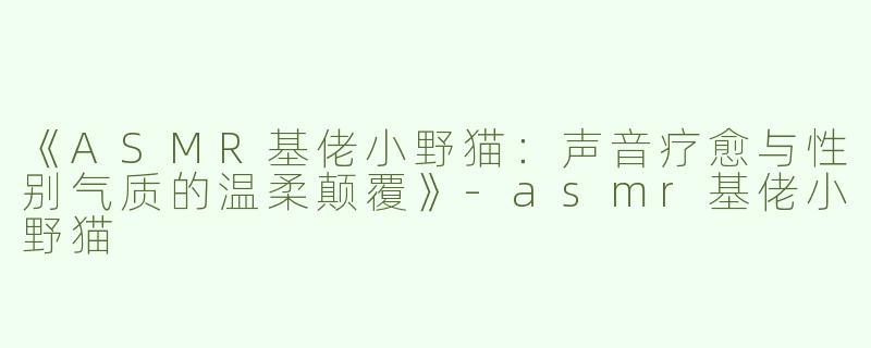 《ASMR基佬小野猫：声音疗愈与性别气质的温柔颠覆》-asmr基佬小野猫