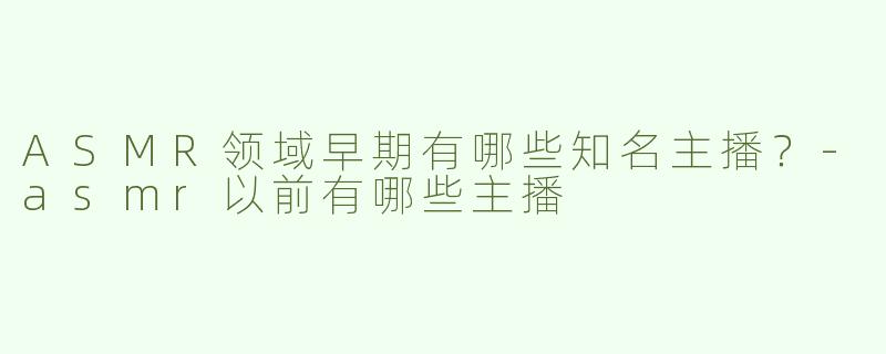 ASMR领域早期有哪些知名主播？