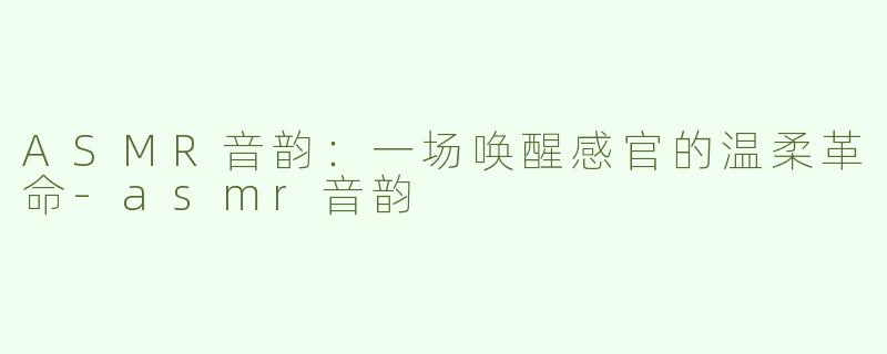 ASMR音韵：一场唤醒感官的温柔革命-asmr音韵