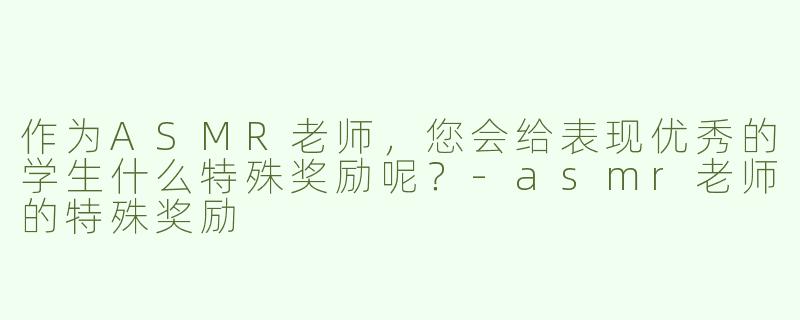 作为ASMR老师，您会给表现优秀的学生什么特殊奖励呢？