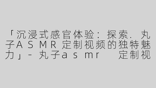 「沉浸式感官体验：探索.丸子ASMR定制视频的独特魅力」-丸子asmr 定制视频