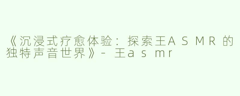 《沉浸式疗愈体验：探索王ASMR的独特声音世界》-王asmr