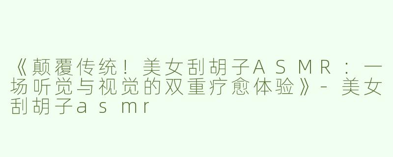 《颠覆传统！美女刮胡子ASMR：一场听觉与视觉的双重疗愈体验》-美女刮胡子asmr