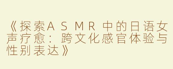 《探索ASMR中的日语女声疗愈：跨文化感官体验与性别表达》