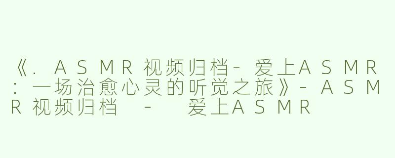 《.ASMR视频归档-爱上ASMR：一场治愈心灵的听觉之旅》-ASMR视频归档 - 爱上ASMR