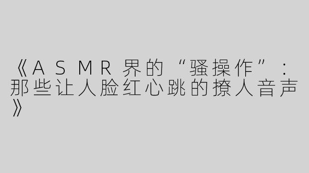 《ASMR界的“骚操作”：那些让人脸红心跳的撩人音声》