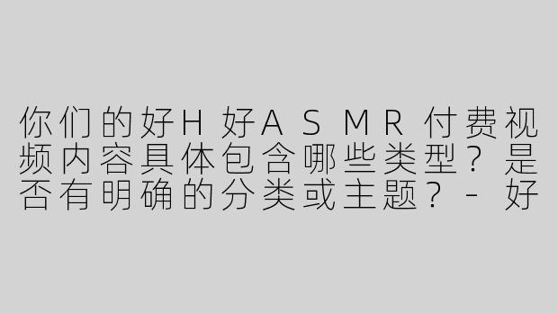 你们的好H好ASMR付费视频内容具体包含哪些类型？是否有明确的分类或主题？