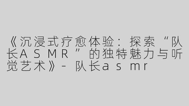 《沉浸式疗愈体验：探索“队长ASMR”的独特魅力与听觉艺术》-队长asmr