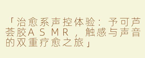 「治愈系声控体验：予可芦荟胶ASMR，触感与声音的双重疗愈之旅」