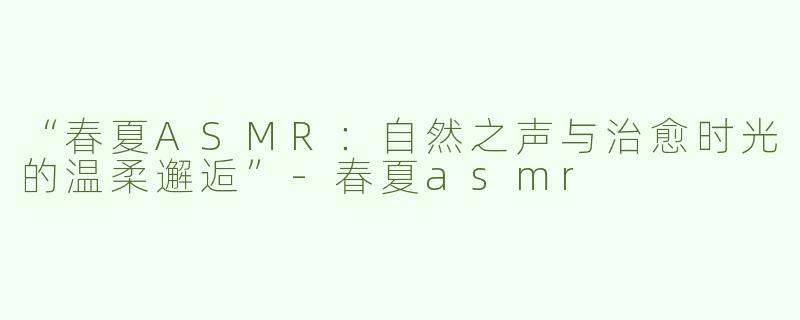 “春夏ASMR：自然之声与治愈时光的温柔邂逅”-春夏asmr