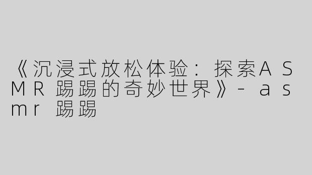 《沉浸式放松体验：探索ASMR踢踢的奇妙世界》-asmr踢踢