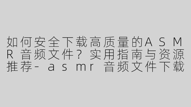 如何安全下载高质量的ASMR音频文件？实用指南与资源推荐-asmr音频文件下载