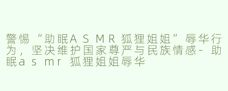 警惕“助眠ASMR狐狸姐姐”辱华行为，坚决维护国家尊严与民族情感-助眠asmr狐狸姐姐辱华