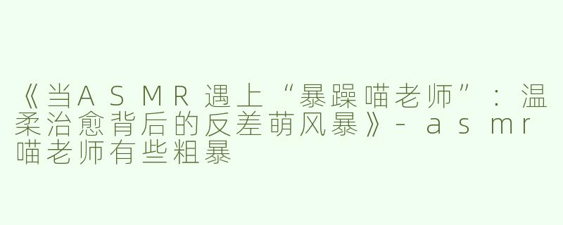 《当ASMR遇上“暴躁喵老师”：温柔治愈背后的反差萌风暴》-asmr喵老师有些粗暴