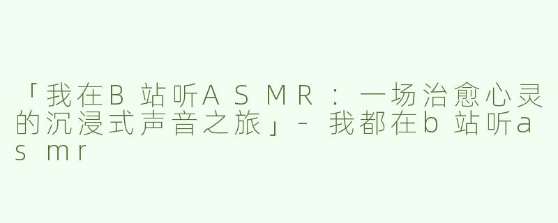 「我在B站听ASMR：一场治愈心灵的沉浸式声音之旅」-我都在b站听asmr