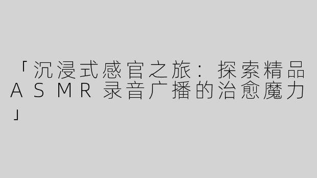 「沉浸式感官之旅：探索精品ASMR录音广播的治愈魔力」