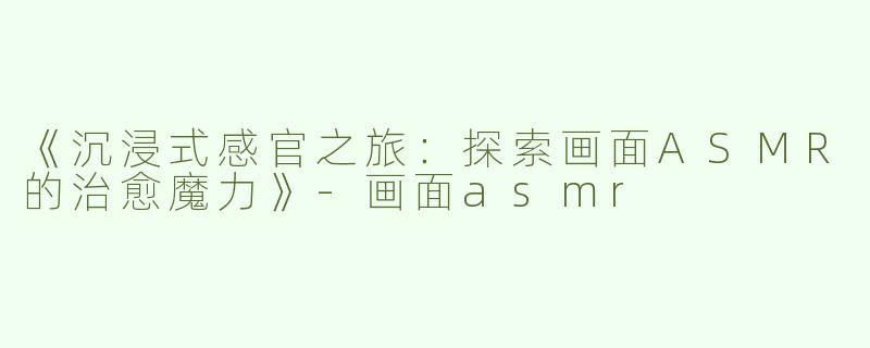 《沉浸式感官之旅：探索画面ASMR的治愈魔力》-画面asmr