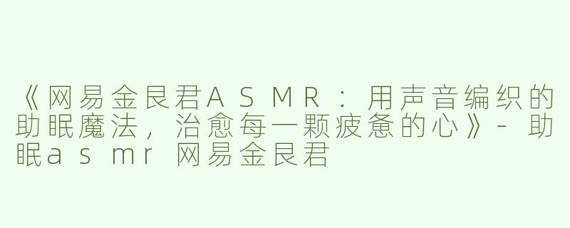 《网易金艮君ASMR：用声音编织的助眠魔法，治愈每一颗疲惫的心》-助眠asmr网易金艮君