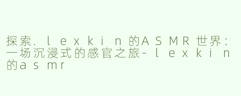 探索.lexkin的ASMR世界：一场沉浸式的感官之旅-lexkin的asmr