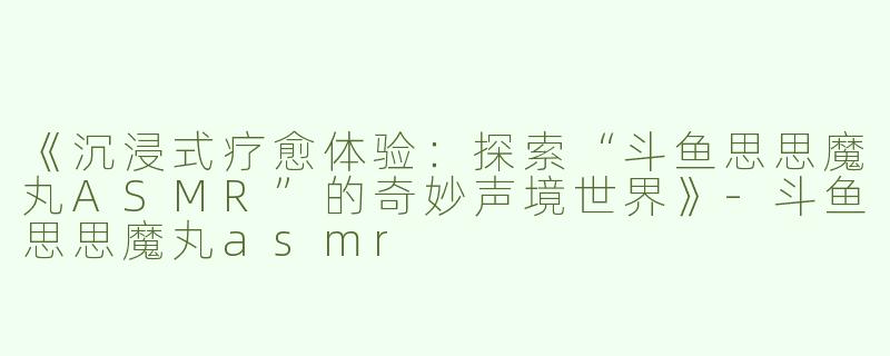 《沉浸式疗愈体验：探索“斗鱼思思魔丸ASMR”的奇妙声境世界》-斗鱼思思魔丸asmr