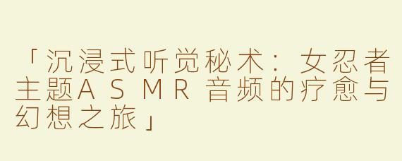 「沉浸式听觉秘术：女忍者主题ASMR音频的疗愈与幻想之旅」