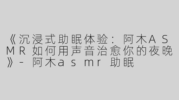 《沉浸式助眠体验：阿木ASMR如何用声音治愈你的夜晚》-阿木asmr助眠