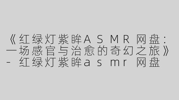 《红绿灯紫眸ASMR网盘：一场感官与治愈的奇幻之旅》-红绿灯紫眸asmr网盘