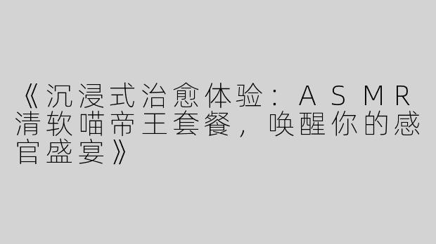 《沉浸式治愈体验：ASMR清软喵帝王套餐，唤醒你的感官盛宴》