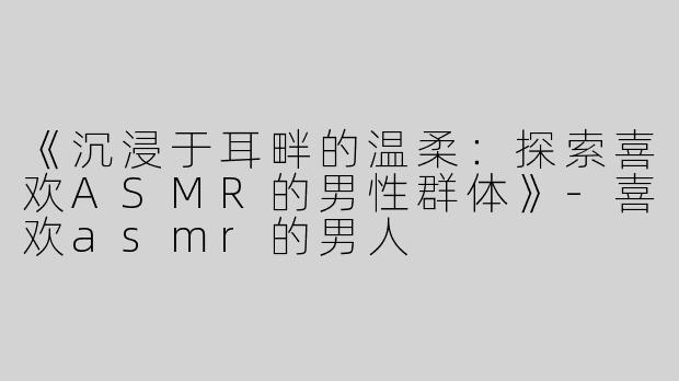 《沉浸于耳畔的温柔：探索喜欢ASMR的男性群体》-喜欢asmr的男人