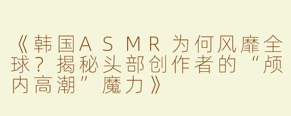 《韩国ASMR为何风靡全球？揭秘头部创作者的“颅内高潮”魔力》