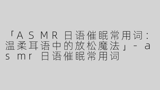「ASMR日语催眠常用词：温柔耳语中的放松魔法」-asmr日语催眠常用词