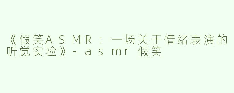 《假笑ASMR：一场关于情绪表演的听觉实验》-asmr假笑
