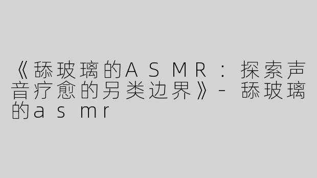 《舔玻璃的ASMR：探索声音疗愈的另类边界》-舔玻璃的asmr