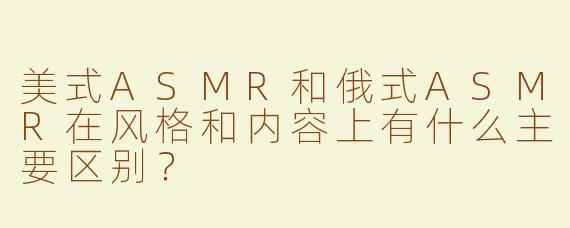 美式ASMR和俄式ASMR在风格和内容上有什么主要区别？
