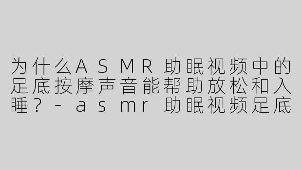 为什么ASMR助眠视频中的足底按摩声音能帮助放松和入睡？-asmr助眠视频足底按摩