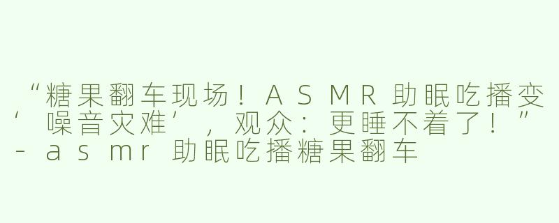 “糖果翻车现场！ASMR助眠吃播变‘噪音灾难’，观众：更睡不着了！”