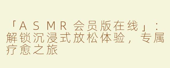 「ASMR会员版在线」：解锁沉浸式放松体验，专属疗愈之旅