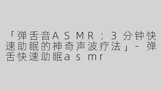 「弹舌音ASMR：3分钟快速助眠的神奇声波疗法」-弹舌快速助眠asmr
