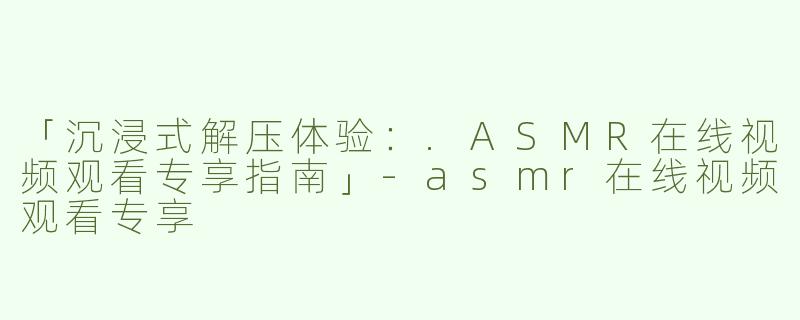 「沉浸式解压体验：.ASMR在线视频观看专享指南」-asmr在线视频观看专享