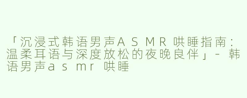 「沉浸式韩语男声ASMR哄睡指南：温柔耳语与深度放松的夜晚良伴」