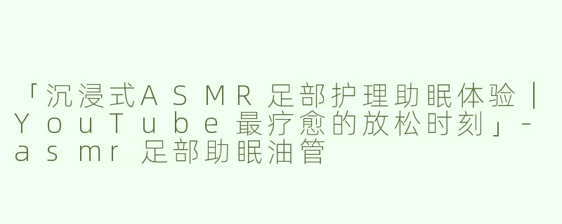 「沉浸式ASMR足部护理助眠体验｜YouTube最疗愈的放松时刻」-asmr足部助眠油管