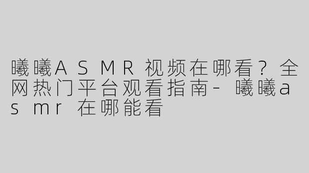 曦曦ASMR视频在哪看？全网热门平台观看指南-曦曦asmr在哪能看
