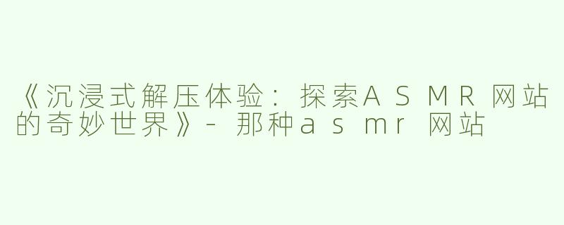 《沉浸式解压体验：探索ASMR网站的奇妙世界》-那种asmr网站