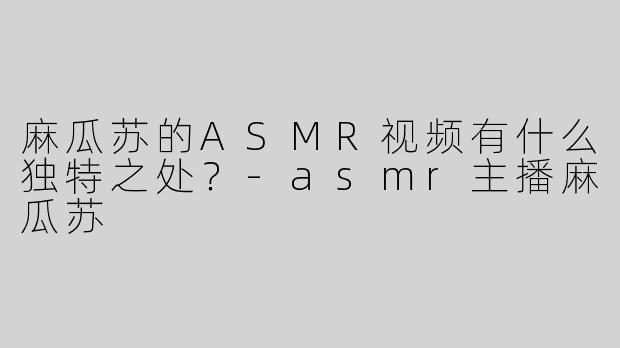 麻瓜苏的ASMR视频有什么独特之处？-asmr主播麻瓜苏