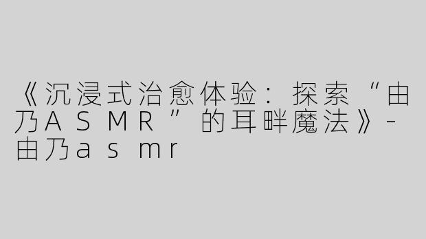 《沉浸式治愈体验：探索“由乃ASMR”的耳畔魔法》-由乃asmr