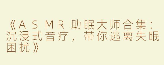 《ASMR助眠大师合集：沉浸式音疗，带你逃离失眠困扰》