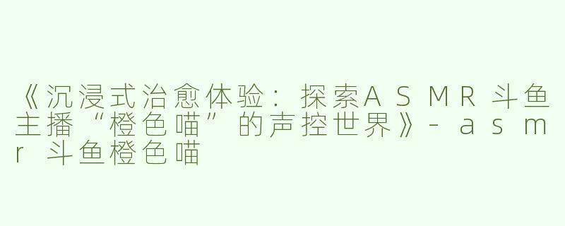 《沉浸式治愈体验：探索ASMR斗鱼主播“橙色喵”的声控世界》