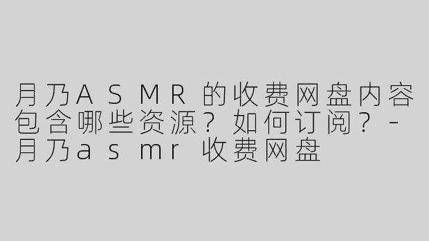 月乃ASMR的收费网盘内容包含哪些资源？如何订阅？