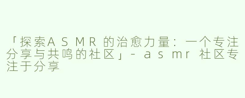 「探索ASMR的治愈力量：一个专注分享与共鸣的社区」-asmr社区专注于分享