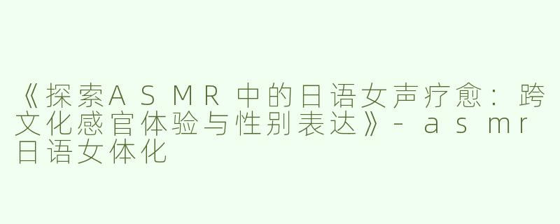 《探索ASMR中的日语女声疗愈：跨文化感官体验与性别表达》